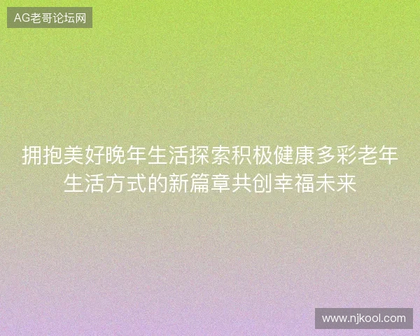 拥抱美好晚年生活探索积极健康多彩老年生活方式的新篇章共创幸福未来